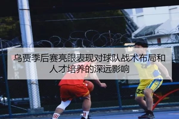 乌贾季后赛亮眼表现对球队战术布局和人才培养的深远影响